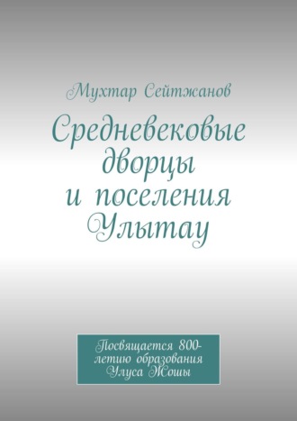 Мухтар Сейтжанов. Средневековые дворцы и поселения Улытау. Посвящается 800-летию образования Улуса Жошы