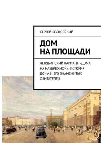 Сергей Белковский. Дом на площади. Челябинский вариант «дома на Набережной». История дома и его знаменитых обитателей
