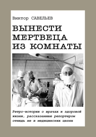 Виктор Савельев. Вынести мертвеца из комнаты. Ретро-истории о врачах и здоровой жизни, рассказанные репортером отнюдь не в медицинских целях