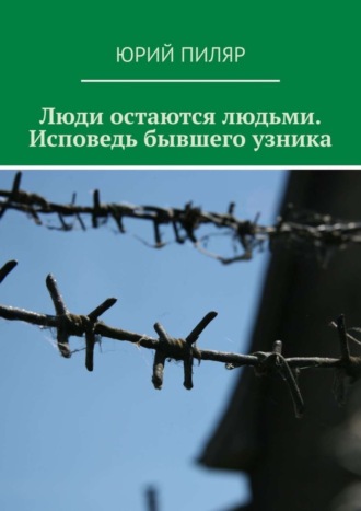 Юрий Евгеньевич Пиляр. Люди остаются людьми. Исповедь бывшего узника