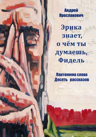 Андрей Ярославович. Эрика знает, о чем ты думаешь, Фидель. Пантомима слова. Десять рассказов