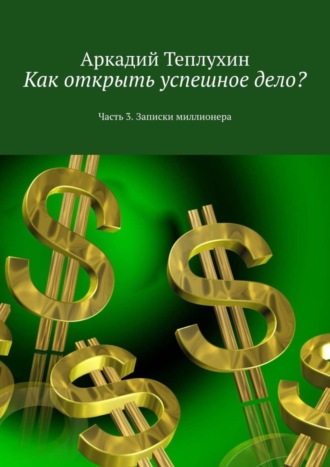 Аркадий Теплухин. Как открыть успешное дело? Часть 3. Записки миллионера