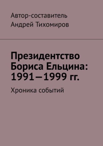 Андрей Тихомиров. Президентство Бориса Ельцина: 1991—1999 гг. Хроника событий