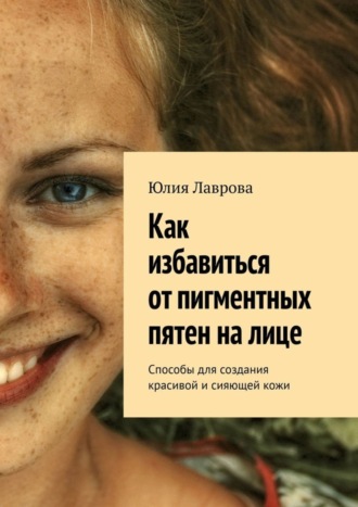 Обложка книги «Как избавиться от пигментных пятен на лице. Способы для создания красивой и сияющей кожи»