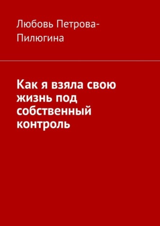 Любовь Петрова-Пилюгина. Как я взяла свою жизнь под собственный контроль