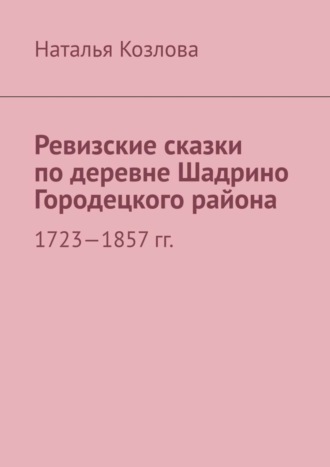 Наталья Федоровна Козлова. Ревизские сказки по деревне Шадрино Городецкого района. 1723-1857 гг.