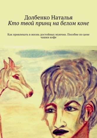 Долбенко Наталья. Кто твой принц на белом коне. Как привлекать в жизнь достойных мужчин. Пособие по цене чашки кофе