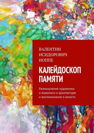 Валентин Исидорович Иоппе. Калейдоскоп памяти. Размышления художника о живописи и архитектуре и воспоминания о юности