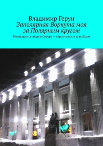 Обложка книги «Заполярная Воркута моя за Полярным кругом. Посвящается людям Севера – строителям и шахтёрам»