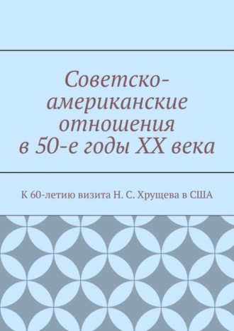 Обложка книги «Советско-американские отношения в 50-е годы XX века. К 60-летию визита Н. С. Хрущева в США»