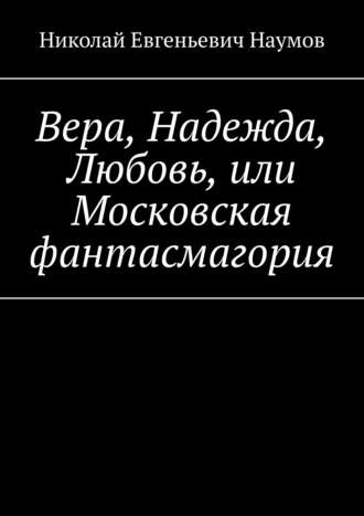 Николай Евгеньевич Наумов. Вера, Надежда, Любовь, или Московская фантасмагория