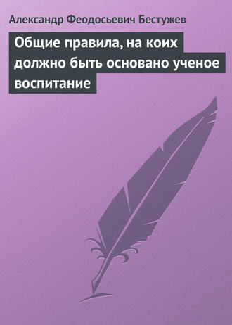 Александр Феодосьевич Бестужев. Общие правила, на коих должно быть основано ученое воспитание