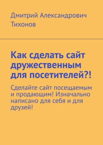 Обложка книги «Как сделать сайт дружественным для посетителей?! Сделайте сайт посещаемым и продающим! Изначально написано для себя и для друзей!»