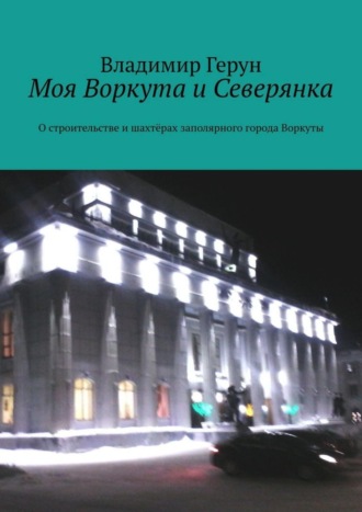 Обложка книги «Моя Воркута и Северянка. О строительстве и шахтёрах заполярного города Воркуты»