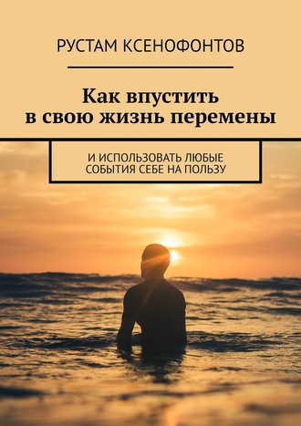 Рустам Ксенофонтов. Как впустить в свою жизнь перемены. И использовать любые события себе на пользу