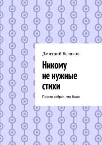 Дмитрий Беляков. Никому не нужные стихи. Просто собрал, что было