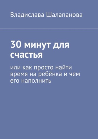 Владислава Шалапанова. 30 минут для счастья. Или как просто найти время на ребёнка и чем его наполнить