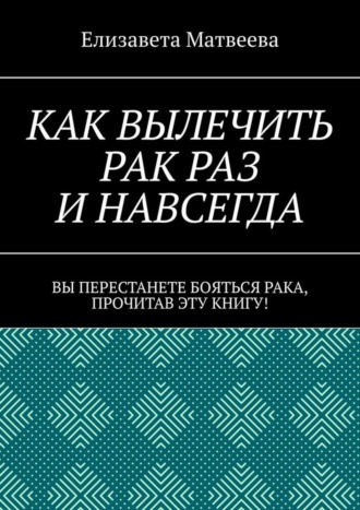 Елизавета Матвеева. Как вылечить рак раз и навсегда. Вы перестанете бояться рака, прочитав эту книгу!