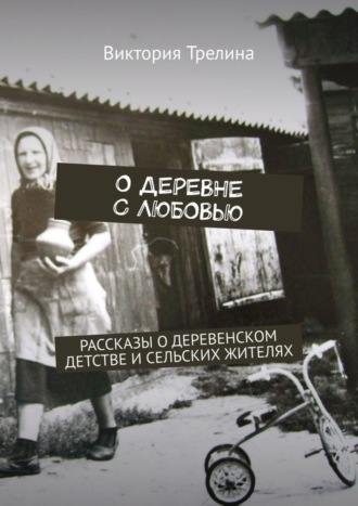 Виктория Трелина. О деревне с любовью. Рассказы о деревенском детстве и сельских жителях