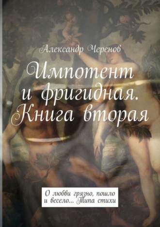 Александр Черенов. Импотент и фригидная. Книга вторая. О любви грязно, пошло и весело… Типа стихи