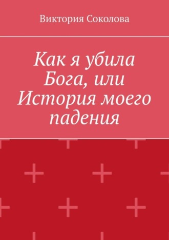 Виктория Соколова. Как я убила Бога, или История моего падения