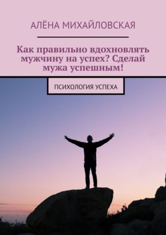 Алёна Дмитриевна Михайловская. Как правильно вдохновлять мужчину на успех? Сделай мужа успешным! Психология успеха