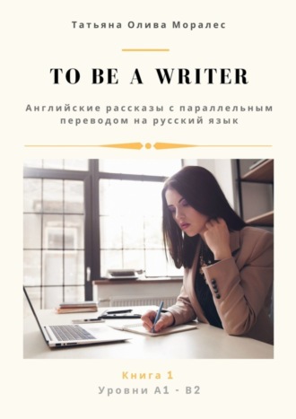 Обложка книги «To be a writer. Английские рассказы с параллельным переводом на русский язык. Уровни А1—В2. Книга 1»