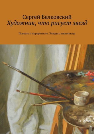 Сергей Белковский. Художник, что рисует звезд. Повесть о портретисте. Этюды о живописце