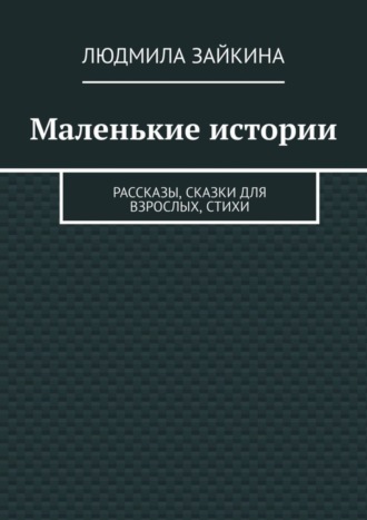 Людмила Зайкина. Маленькие истории. Рассказы, сказки для взрослых, стихи