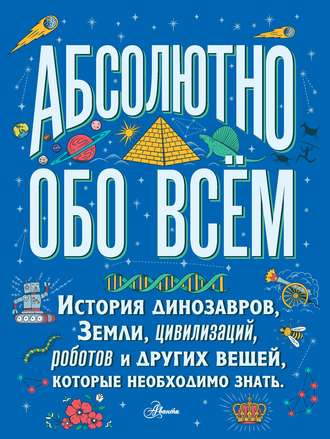 Обложка книги «Абсолютно обо всём. История динозавров, Земли, цивилизаций, роботов и других вещей, которые необходимо знать»