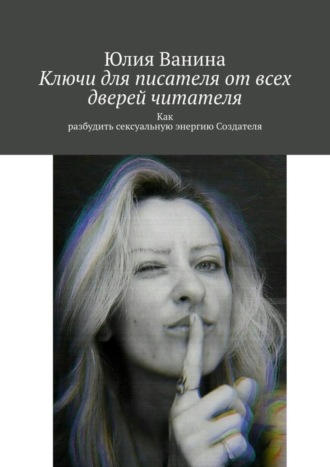 Юлия Ванина. Ключи для писателя от всех дверей читателя. Как разбудить сексуальную энергию Создателя