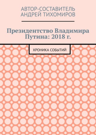 Андрей Тихомиров. Президентство Владимира Путина: 2018 г. Хроника событий