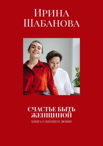 Ирина Шабанова. СЧАСТЬЕ БЫТЬ ЖЕНЩИНОЙ. КНИГА О ЖИЗНИ И ЛЮБВИ