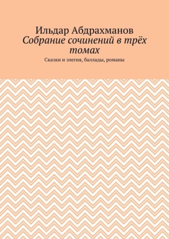 Ильдар Абдрахманов. Собрание сочинений в трёх томах. Сказки и элегия, баллады, романы