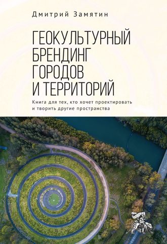 Дмитрий Замятин. Геокультурный брендинг городов и территорий: от теории к практике. Книга для тех, кто хочет проектировать и творить другие пространства