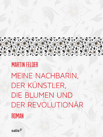 Martin  Felder. Meine Nachbarin, der K?nstler, die Blumen und der Revolution?r