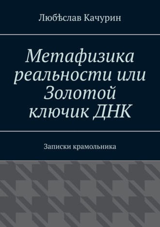 Любѣслав Качурин. Метафизика реальности или Золотой ключик ДНК. Записки крамольника