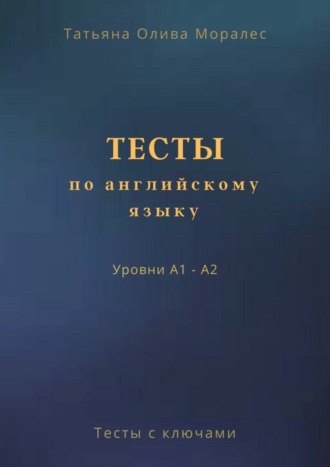 Татьяна Олива Моралес. Тесты по английскому языку. Уровни А1 – А2. Тесты с ключами