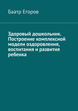 Баатр Егоров. Здоровый дошкольник. Построение комплексной модели оздоровления, воспитания и развития ребенка