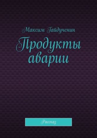 Максим Гайдученин. Продукты аварии. Рассказ