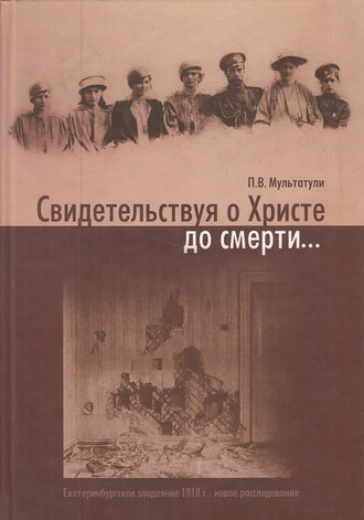 Петр Мультатули. Свидетельствуя о Христе до смерти… Екатеринбургское злодеяние 1918 г.: новое расследование