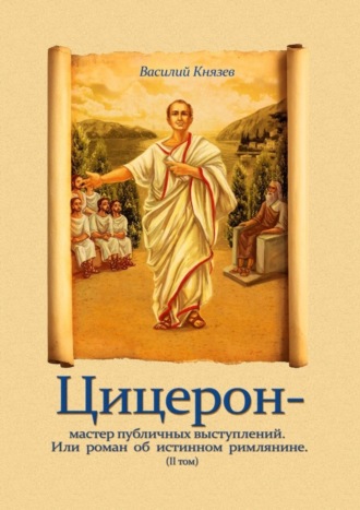 Василий Князев. Цицерон – мастер публичных выступлений. Или роман об истинном римлянине. Том II