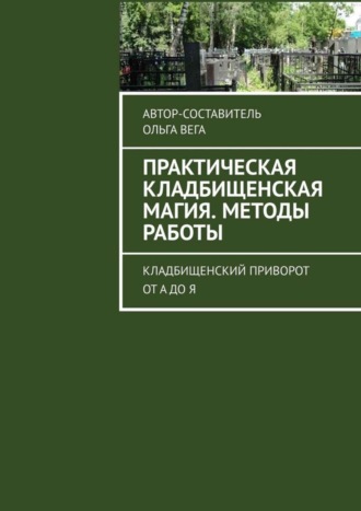 Ольга Вега. Практическая кладбищенская магия. Методы работы. Кладбищенский приворот от А до Я