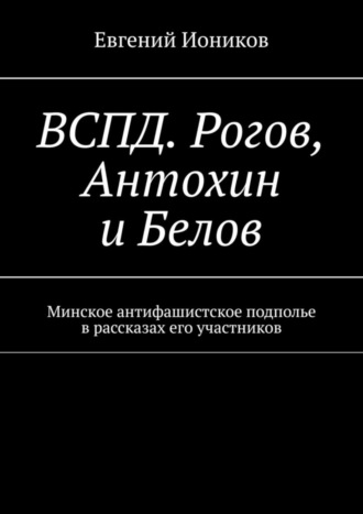 Евгений Иоников. ВСПД. Рогов, Антохин и Белов. Минское антифашистское подполье в рассказах его участников