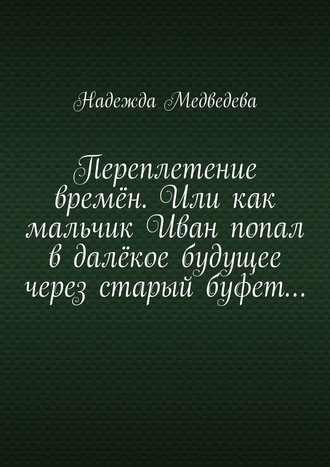 Надежда Медведева. Переплетение времён. Или как мальчик Иван попал в далёкое будущее через старый буфет…