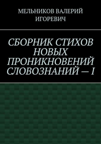 Валерий Игоревич Мельников. СБОРНИК СТИХОВ НОВЫХ ПРОНИКНОВЕНИЙ СЛОВОЗНАНИЙ – I