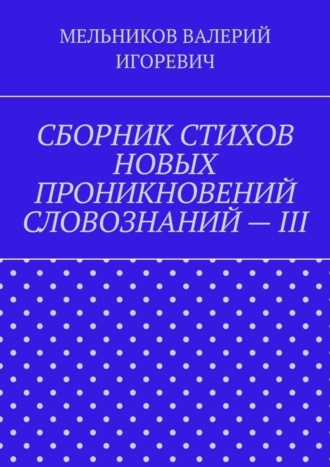 Валерий Игоревич Мельников. СБОРНИК СТИХОВ НОВЫХ ПРОНИКНОВЕНИЙ СЛОВОЗНАНИЙ – III