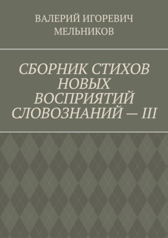 Валерий Игоревич Мельников. СБОРНИК СТИХОВ НОВЫХ ВОСПРИЯТИЙ СЛОВОЗНАНИЙ – III