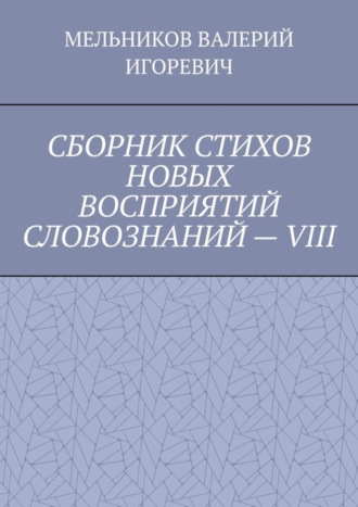 Валерий Игоревич Мельников. СБОРНИК СТИХОВ НОВЫХ ВОСПРИЯТИЙ СЛОВОЗНАНИЙ – VIII