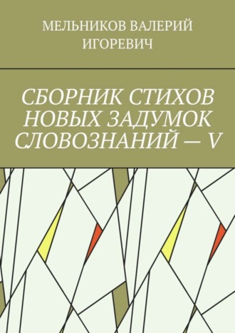 Валерий Игоревич Мельников. СБОРНИК СТИХОВ НОВЫХ ЗАДУМОК СЛОВОЗНАНИЙ – V